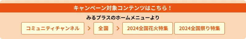 キャンペーン対象コンテンツはこちら！　みるプラスのホームメニューより　コミュニティチャンネル→全国→2024全国花火特集／2024全国祭り特集