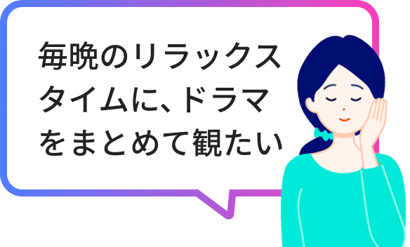 毎晩のリラックスタイムに、ドラマをまとめて観たい