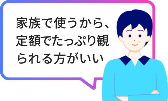 家族で使うから、定額でたっぷり観られる方がいい