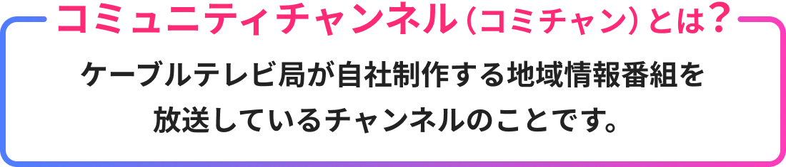 コミュニティチャンネル（コミチャン）とは？ケーブルテレビ局が自社制作する地域情報番組を放送しているチャンネルのことです。